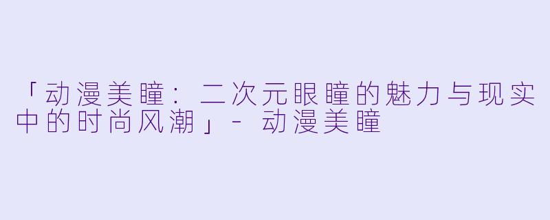 「动漫美瞳：二次元眼瞳的魅力与现实中的时尚风潮」-动漫美瞳