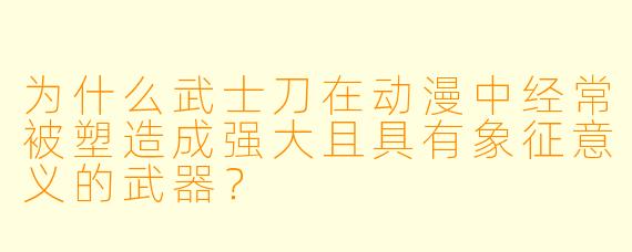 为什么武士刀在动漫中经常被塑造成强大且具有象征意义的武器?
