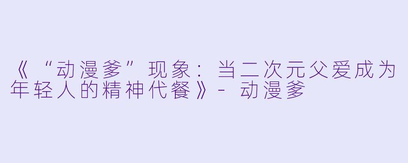 《“动漫爹”现象:当二次元父爱成为年轻人的精神代餐》