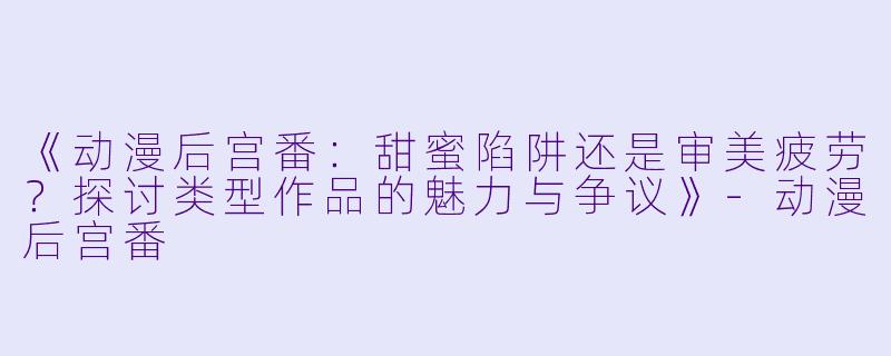 《动漫后宫番：甜蜜陷阱还是审美疲劳？探讨类型作品的魅力与争议》-动漫后宫番