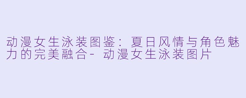 动漫女生泳装图鉴：夏日风情与角色魅力的完美融合-动漫女生泳装图片