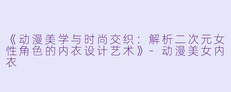 《动漫美学与时尚交织：解析二次元女性角色的内衣设计艺术》-动漫美女内衣