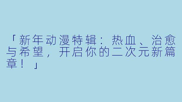 「新年动漫特辑：热血、治愈与希望，开启你的二次元新篇章！」
