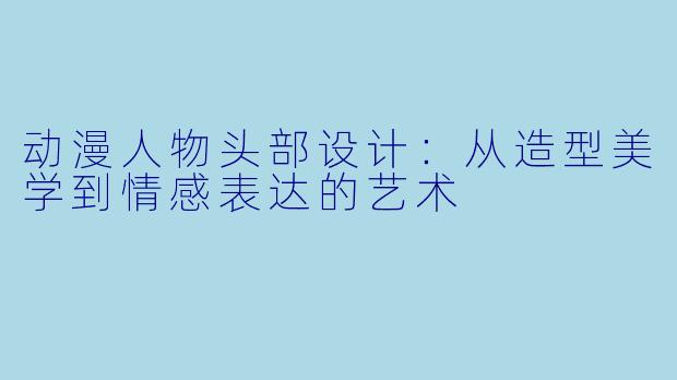 动漫人物头部设计:从造型美学到情感表达的艺术