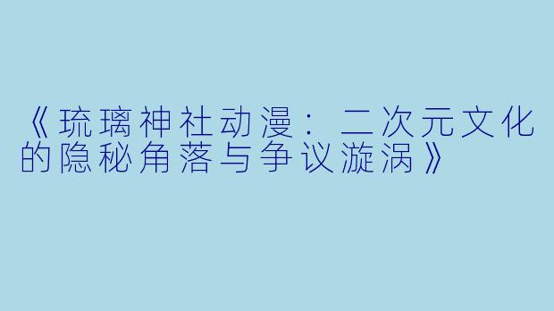 《琉璃神社动漫：二次元文化的隐秘角落与争议漩涡》