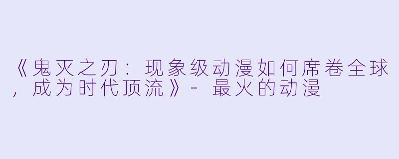 《鬼灭之刃:现象级动漫如何席卷全球,成为时代顶流》