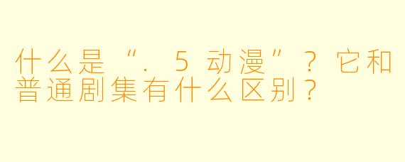 什么是“.5动漫”?它和普通剧集有什么区别?