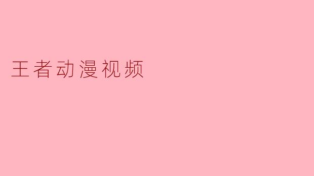 《王者动漫视频:热血激斗与英雄梦的视觉盛宴》