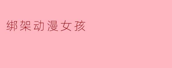 为什么动漫作品中偶尔会出现“绑架女孩”的桥段?这种设定是否合理?
