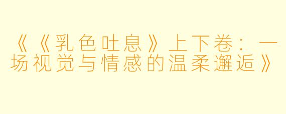 《《乳色吐息》上下卷：一场视觉与情感的温柔邂逅》