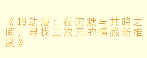 《嗯动漫：在沉默与共鸣之间，寻找二次元的情感新维度》