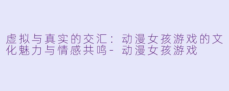 虚拟与真实的交汇：动漫女孩游戏的文化魅力与情感共鸣-动漫女孩游戏