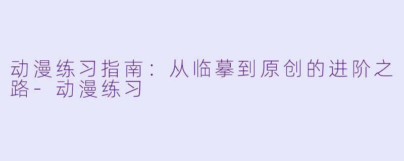 动漫练习指南：从临摹到原创的进阶之路-动漫练习