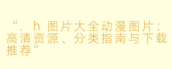 “.h图片大全动漫图片:高清资源、分类指南与下载推荐”