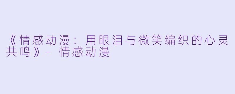 《情感动漫：用眼泪与微笑编织的心灵共鸣》-情感动漫