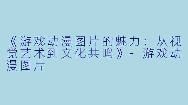 《游戏动漫图片的魅力：从视觉艺术到文化共鸣》-游戏动漫图片