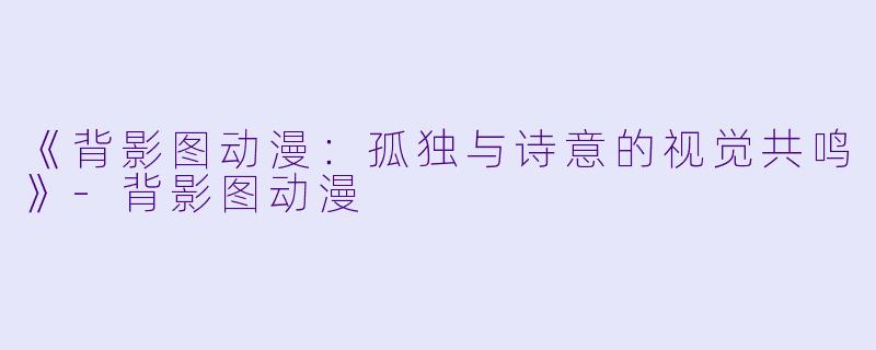 《背影图动漫：孤独与诗意的视觉共鸣》-背影图动漫