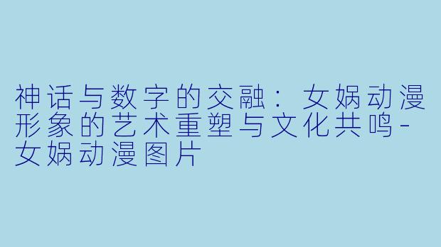 神话与数字的交融：女娲动漫形象的艺术重塑与文化共鸣-女娲动漫图片