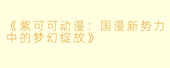 《紫可可动漫：国漫新势力中的梦幻绽放》