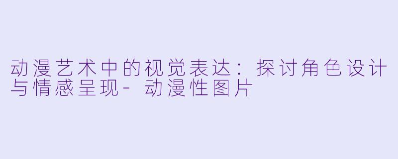 动漫艺术中的视觉表达：探讨角色设计与情感呈现-动漫性图片