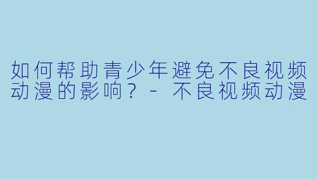 如何帮助青少年避免不良视频动漫的影响?