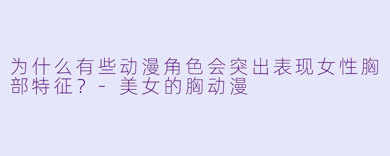 为什么有些动漫角色会突出表现女性胸部特征?