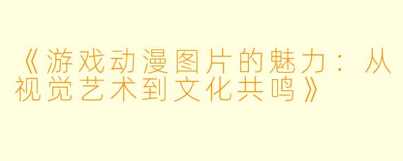 《游戏动漫图片的魅力：从视觉艺术到文化共鸣》