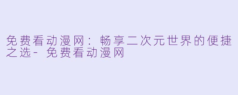 免费看动漫网：畅享二次元世界的便捷之选-免费看动漫网