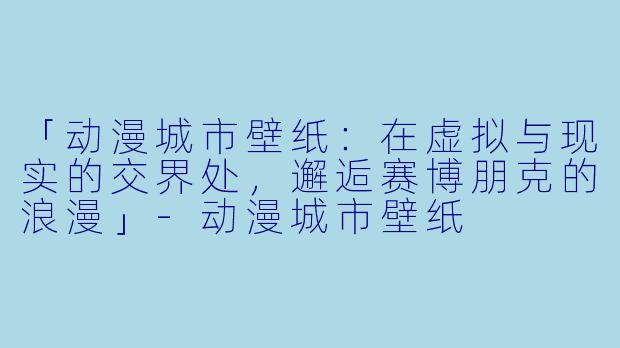 「动漫城市壁纸：在虚拟与现实的交界处，邂逅赛博朋克的浪漫」-动漫城市壁纸
