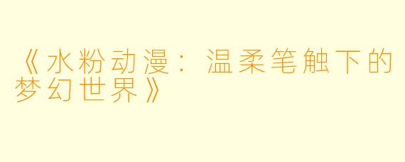 《水粉动漫：温柔笔触下的梦幻世界》