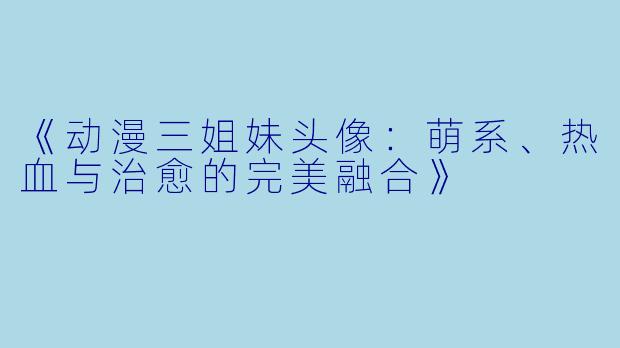 《动漫三姐妹头像：萌系、热血与治愈的完美融合》