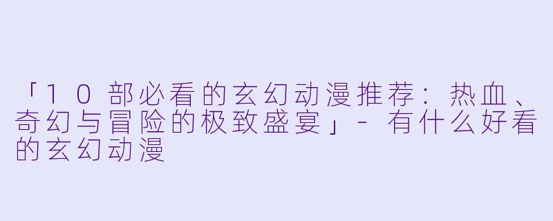 「10部必看的玄幻动漫推荐：热血、奇幻与冒险的极致盛宴」-有什么好看的玄幻动漫