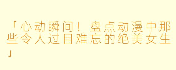 「心动瞬间！盘点动漫中那些令人过目难忘的绝美女生」