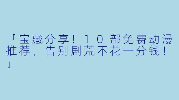「宝藏分享！10部免费动漫推荐，告别剧荒不花一分钱！」