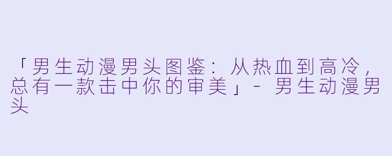 「男生动漫男头图鉴：从热血到高冷，总有一款击中你的审美」-男生动漫男头