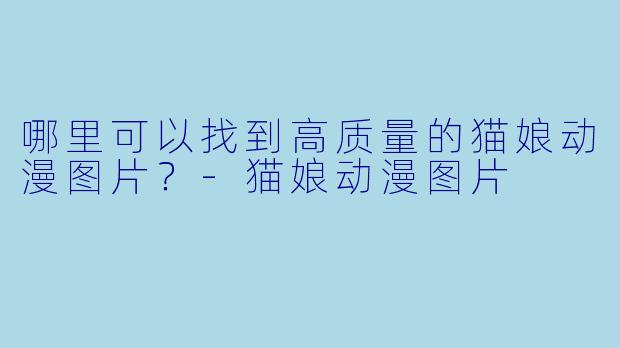 哪里可以找到高质量的猫娘动漫图片?
