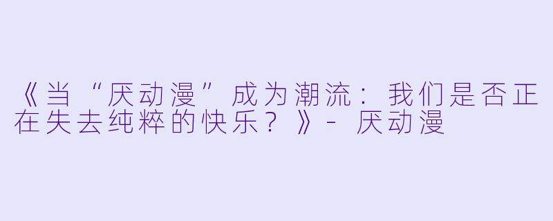 《当“厌动漫”成为潮流：我们是否正在失去纯粹的快乐？》-厌动漫
