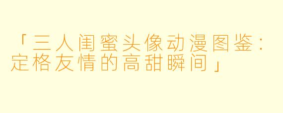 「三人闺蜜头像动漫图鉴：定格友情的高甜瞬间」