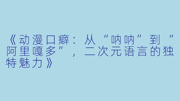 《动漫口癖:从“呐呐”到“阿里嘎多”,二次元语言的独特魅力》