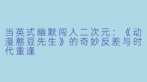 当英式幽默闯入二次元：《动漫憨豆先生》的奇妙反差与时代重逢