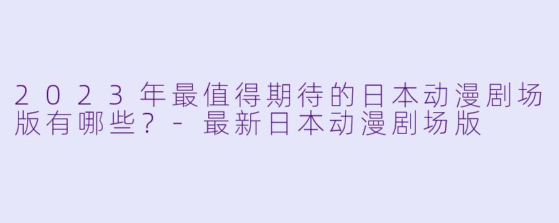 2023年最值得期待的日本动漫剧场版有哪些？-最新日本动漫剧场版