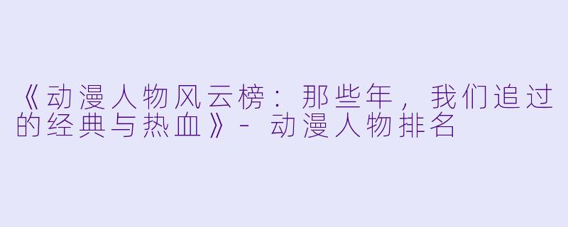 《动漫人物风云榜：那些年，我们追过的经典与热血》-动漫人物排名