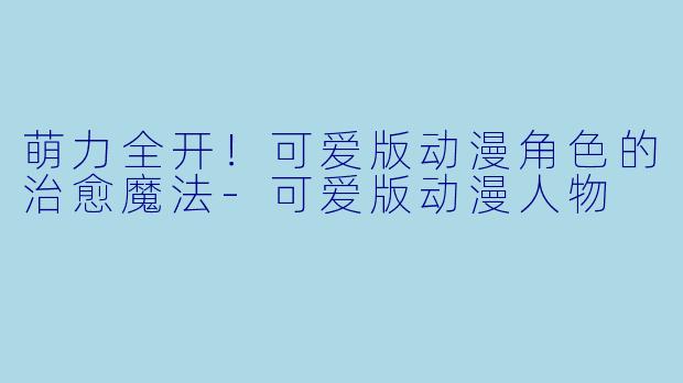 萌力全开！可爱版动漫角色的治愈魔法-可爱版动漫人物
