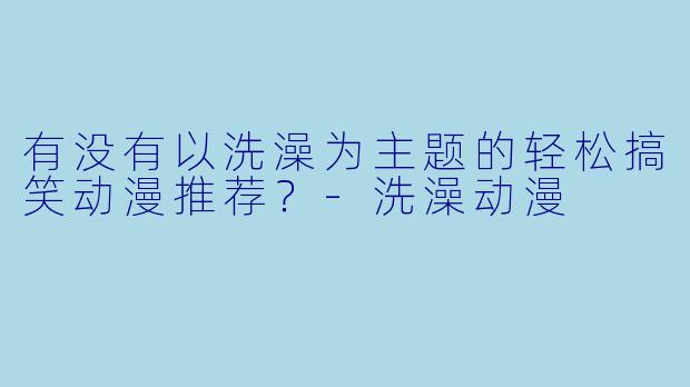 有没有以洗澡为主题的轻松搞笑动漫推荐？-洗澡动漫