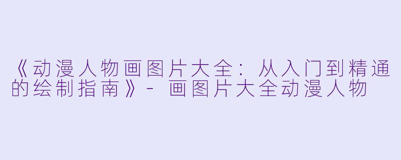 《动漫人物画图片大全：从入门到精通的绘制指南》-画图片大全动漫人物