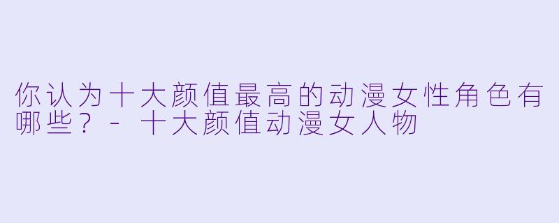 你认为十大颜值最高的动漫女性角色有哪些？-十大颜值动漫女人物
