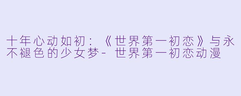 十年心动如初：《世界第一初恋》与永不褪色的少女梦-世界第一初恋动漫