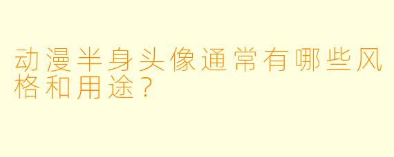 动漫半身头像通常有哪些风格和用途?
