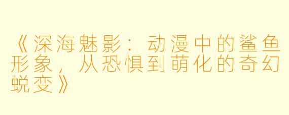 《深海魅影：动漫中的鲨鱼形象，从恐惧到萌化的奇幻蜕变》
