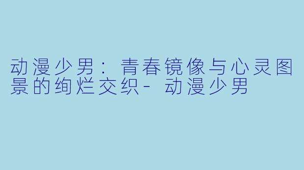 动漫少男：青春镜像与心灵图景的绚烂交织-动漫少男